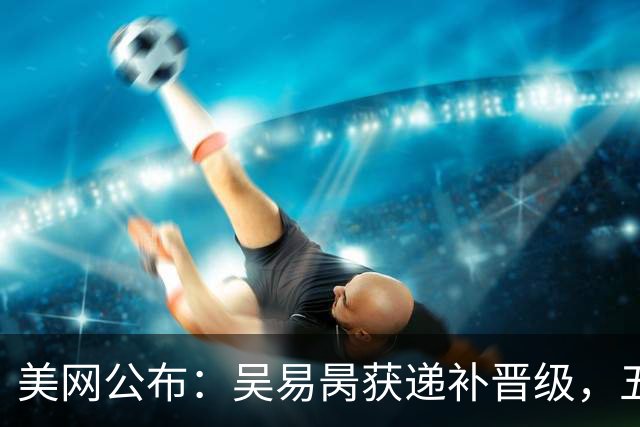 美网公布：吴易昺获递补晋级，五位中国选手进入正赛